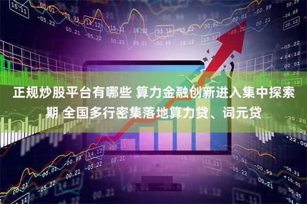 正规炒股平台有哪些 算力金融创新进入集中探索期 全国多行密集落地算力贷、词元贷