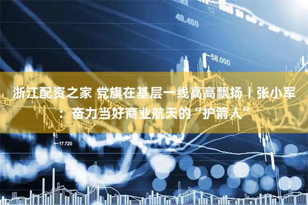浙江配资之家 党旗在基层一线高高飘扬丨张小军：奋力当好商业航天的“护箭人”